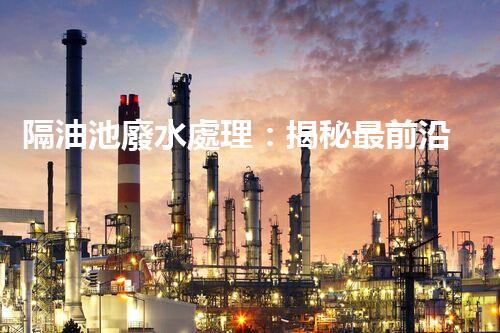 隔油池廢水處理：揭秘最前沿的環(huán)保技術(shù)！